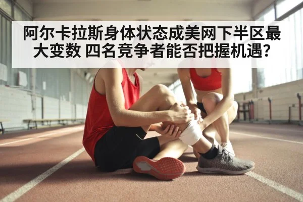 阿尔卡拉斯身体状态成美网下半区最大变数 四名竞争者能否把握机遇?